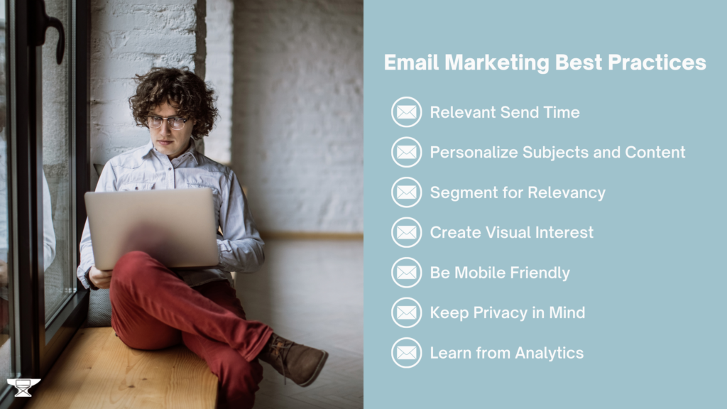 Email marketing best practices. Relevant send time. Personalize subjects and content. Segment for relevancy. Create visual interest. Be mobile friendly. Keep Privacy in mind. Learn from Analytics.