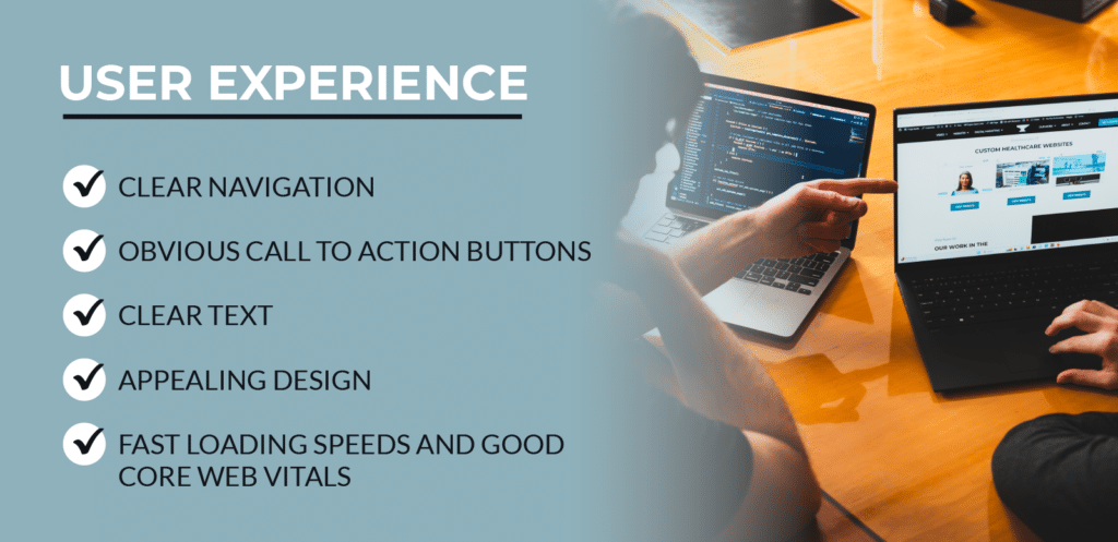 User Experience includes the following. Clear Navigation. Obvious call to action buttons. Clear text. Appealing design. Fast loading speeds and good core web vitals.