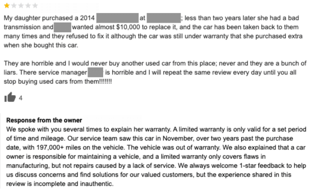 The one-star review states that the reviewer’s daughter purchased a vehicle and had a bad transmission less than two years later. The dealership wouldn’t fix it although the car was under warranty, and they provided bad customer service. Review response: We spoke with you several times to explain her warranty. A limited warranty is only valid for a set period of time and mileage. Our service team saw this car in November, over two years past the purchase date, with 197,000+ miles on the vehicle. The vehicle was out of warranty. We also explained that a car owner is responsible for maintaining a vehicle, and a limited warranty only covers flaws in manufacturing, but not repairs caused by a lack of service. We always welcome 1-star feedback to help us discuss concerns and find solutions for our valued customers, but the experience shared in this review is incomplete and inauthentic.