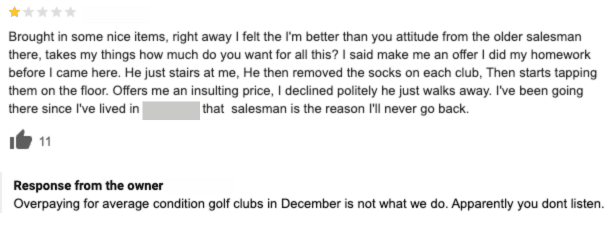 The one-star review complains that the customer brought in some items to sell to the store and that the salesman at the store had a “better than you” attitude and offered an insulting price. Review response: Overpaying for average condition golf clubs in December is not what we do. Apparently you don’t listen.