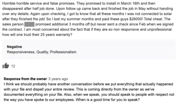 The one star review states that the customer received horrible service and that their solar wasn’t connected for months after installation. Review response: I think we should probably have another conversation before we put everything that actually happened with your file and dispel your entire review. This is coming directly from the owner as we’ve documented everything on your file. Also, when we speak, you should speak to people with respect not the way you have spoke to our employees. When is a good time for you to speak?