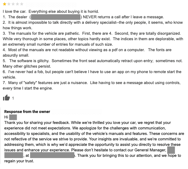 The one-star review text shares that the customer loves the car, but hated their buying experience. They complain that the dealer never returns their calls and it hard to get in contact with. The manuals to the vehicle aren't helpful and that several of the car's features don't work properly. The review response reads: Hi (name), Thank you for sharing your feedback. While we're thrilled you love your car, we regret that your experience did not meet expectations. We apologize for the challenges with communication, accessibility to specialists, and the usability of the vehicle's manuals and features. These concerns are not reflective of the service we strive to provide. Your insights are invaluable, and we're committed to addressing them, which is why we'd appreciate the opportunity to assit you directly to resolve these issues and enhance your experience. Please don't hesitate to contact our General Manager, (name), and (contact info). Thank you for bringing this to our attention, and we hope to regain your trust.