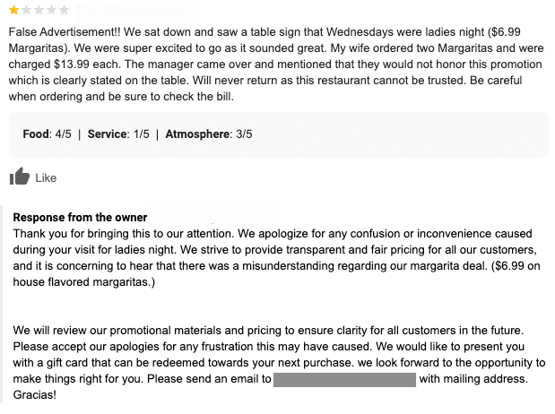 The one star review complains about the misunderstanding and confusing advertising around a ladies night margarita deal, as well as the poor customer service around the deal. The review response states: Thank you for bringing this to our attention. We apologize for any confusion or inconvenience caused during your visit for ladies night. We strive to provide transparent and fair pricing for all our customers, and it is concerning to hear that there was a misunderstanding regarding our margarita deal. We will review our promotional materials and pricing to ensure clarity for all customers in the future. Please accept our apologies for any frustration this may have caused. We would like to present you with a gift card that can be redeemed towards your next purchase. We look forward to the opportunity to make things right for you. Please send an email to (email) with mailing address. Gracias!